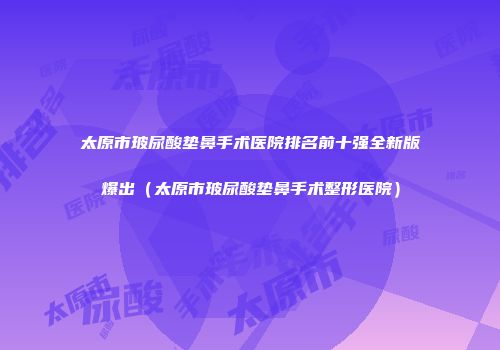 太原市玻尿酸垫鼻手术医院排名前十强全新版爆出（太原市玻尿酸垫鼻手术整形医院）