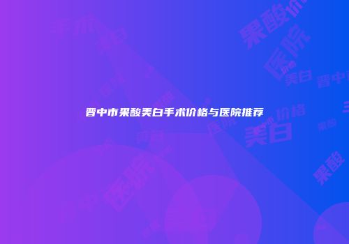 晋中市果酸美白手术价格与医院推荐
