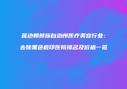 延边朝鲜族自治州医疗美容行业：去除黑色痘印医院排名及价格一览