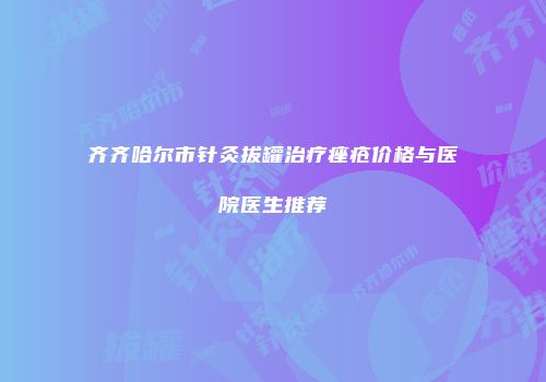 齐齐哈尔市针灸拔罐治疗痤疮价格与医院医生推荐