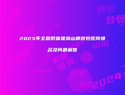 2025年全国假体隆鼻山根鼓包医院排名及问题解答