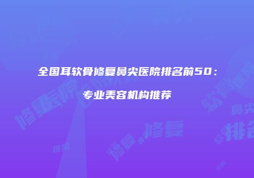 全国耳软骨修复鼻尖医院排名前50：专业美容机构推荐