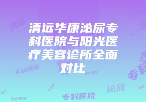 清远华康泌尿专科医院与阳光医疗美容诊所全面对比