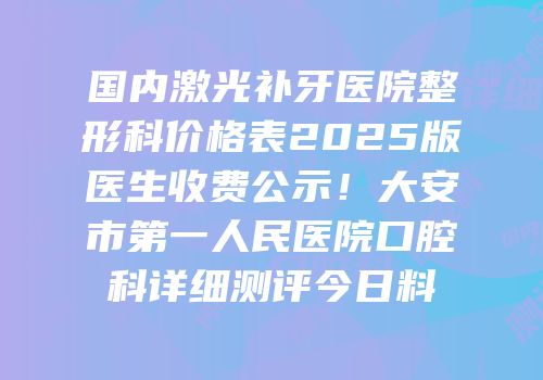 国内激光补牙医院整形科价格表2025版医生收费公示！大安市第一人民医院口腔科详细测评今日料