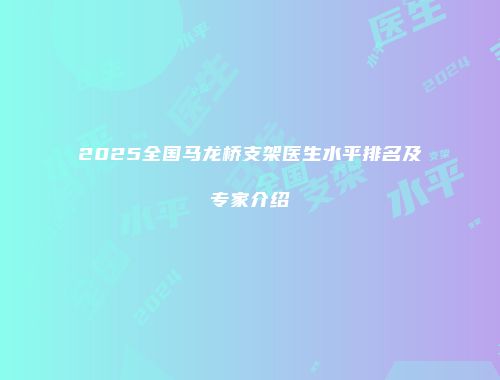 2025全国马龙桥支架医生水平排名及专家介绍