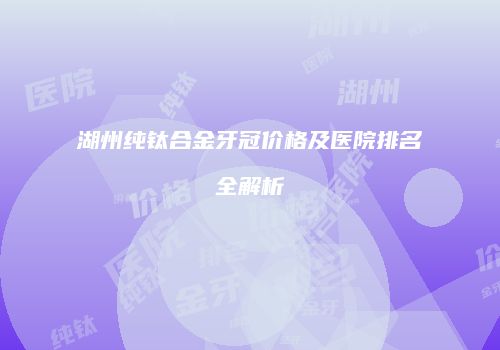 湖州纯钛合金牙冠价格及医院排名全解析