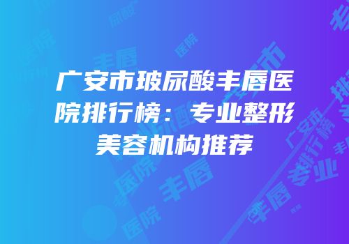 广安市玻尿酸丰唇医院排行榜：专业整形美容机构推荐