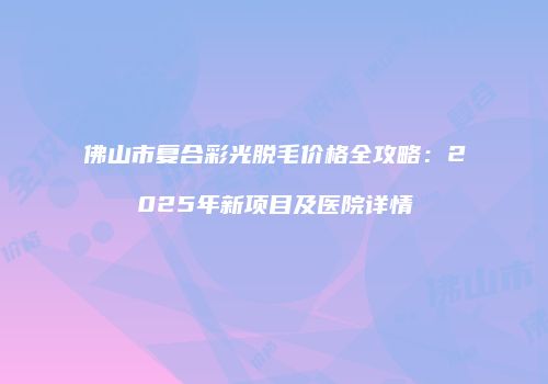 佛山市复合彩光脱毛价格全攻略：2025年新项目及医院详情