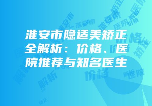 淮安市隐适美矫正全解析：价格、医院推荐与知名医生