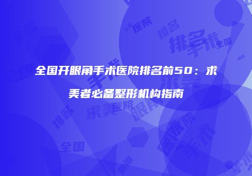 全国开眼角手术医院排名前50：求美者必备整形机构指南