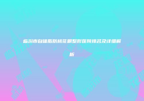 临汾市自体脂肪桃花眼整形医院排名及详细解析