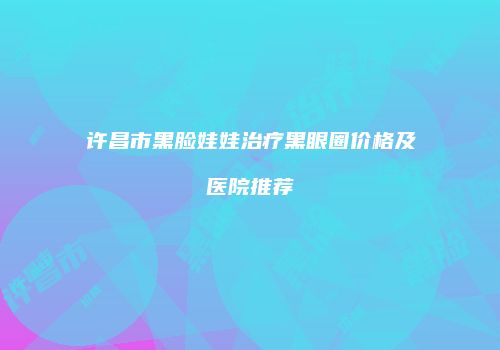 许昌市黑脸娃娃治疗黑眼圈价格及医院推荐