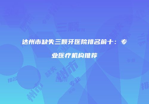 达州市缺失三颗牙医院排名前十：专业医疗机构推荐