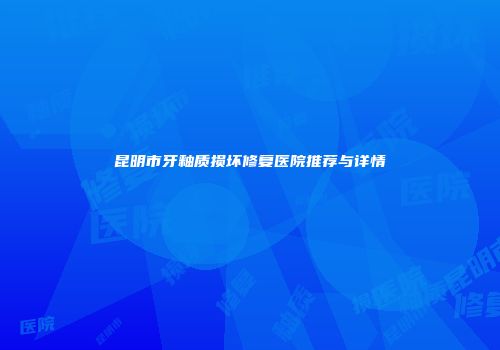 昆明市牙釉质损坏修复医院推荐与详情
