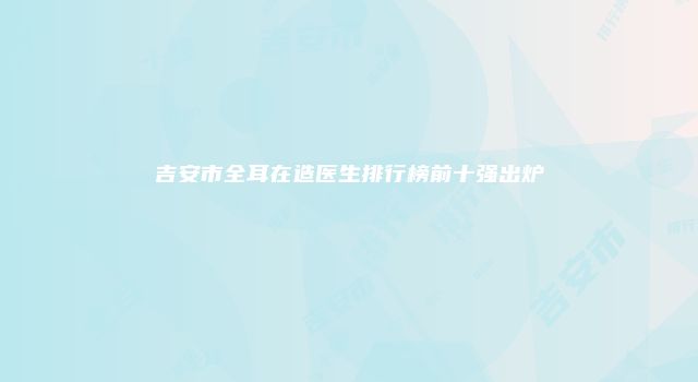 吉安市全耳在造医生排行榜前十强出炉