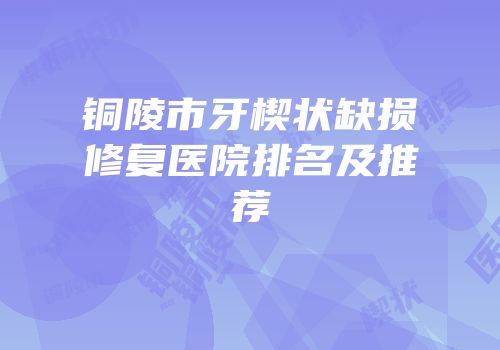 铜陵市牙楔状缺损修复医院排名及推荐