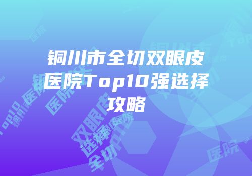 铜川市全切双眼皮医院Top10强选择攻略