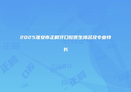 2025淮安市正畸牙口腔医生排名及专业特长