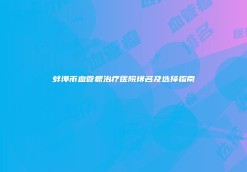 蚌埠市血管瘤治疗医院排名及选择指南