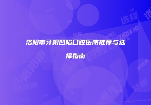 洛阳市牙根凹陷口腔医院推荐与选择指南