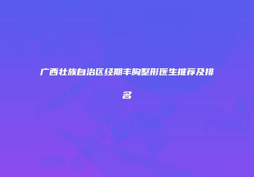 广西壮族自治区经期丰胸整形医生推荐及排名