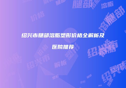 绍兴市腿部溶脂塑形价格全解析及医院推荐