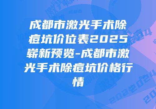 成都市激光手术除痘坑价位表2025崭新预览-成都市激光手术除痘坑价格行情