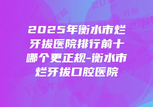 2025年衡水市烂牙拔医院排行前十哪个更正规-衡水市烂牙拔口腔医院