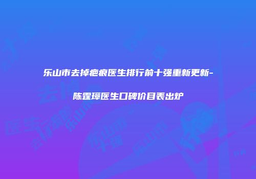乐山市去掉疤痕医生排行前十强重新更新-陈霆璋医生口碑价目表出炉