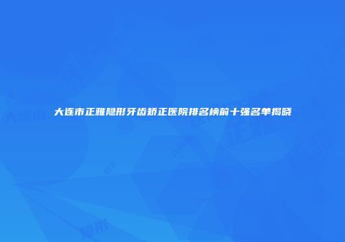大连市正雅隐形牙齿矫正医院排名榜前十强名单揭晓