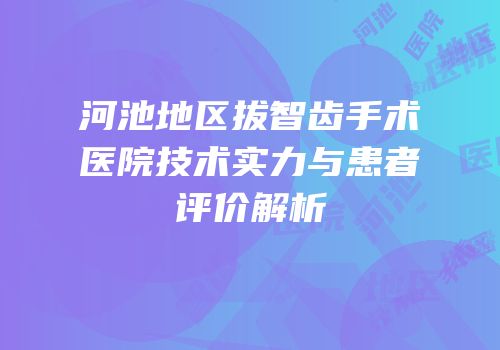 河池地区拔智齿手术医院技术实力与患者评价解析