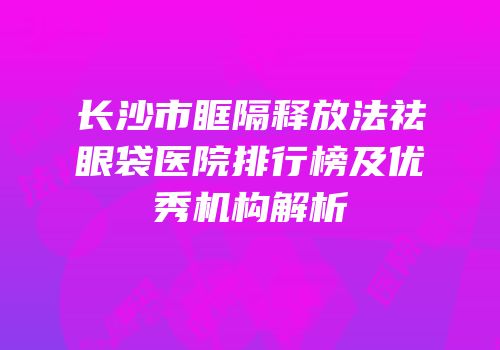 长沙市眶隔释放法祛眼袋医院排行榜及优秀机构解析