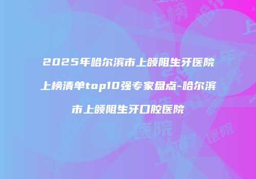 2025年哈尔滨市上颌阻生牙医院上榜清单top10强专家盘点-哈尔滨市上颌阻生牙口腔医院