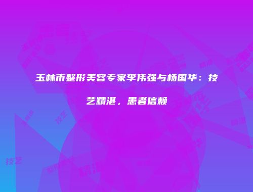 玉林市整形美容专家李伟强与杨国华：技艺精湛，患者信赖