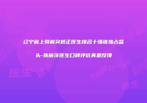 辽宁省上颚前突矫正医生排名十强谁独占鳌头-陈丽萍医生口碑评价真是反馈