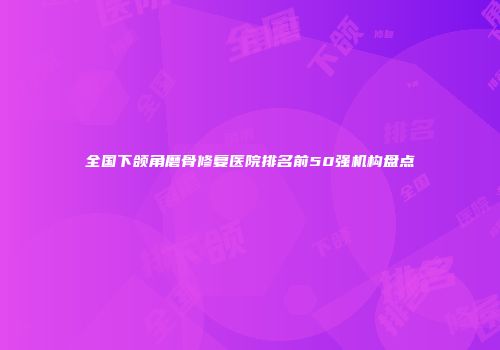 全国下颌角磨骨修复医院排名前50强机构盘点