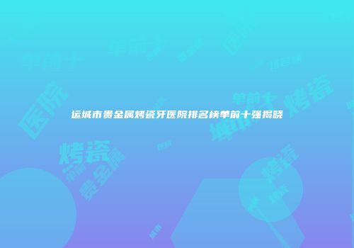 运城市贵金属烤瓷牙医院排名榜单前十强揭晓
