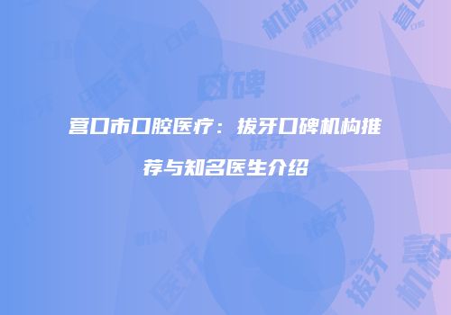 营口市口腔医疗：拔牙口碑机构推荐与知名医生介绍