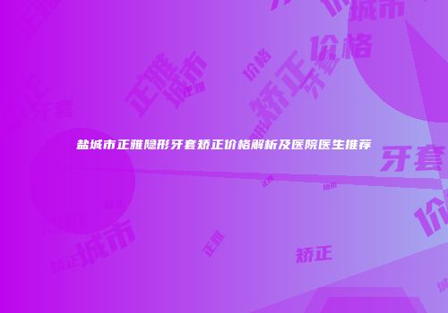 盐城市正雅隐形牙套矫正价格解析及医院医生推荐