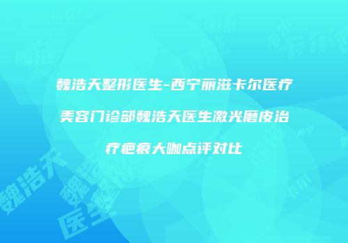 魏浩天整形医生-西宁丽滋卡尔医疗美容门诊部魏浩天医生激光磨皮治疗疤痕大咖点评对比