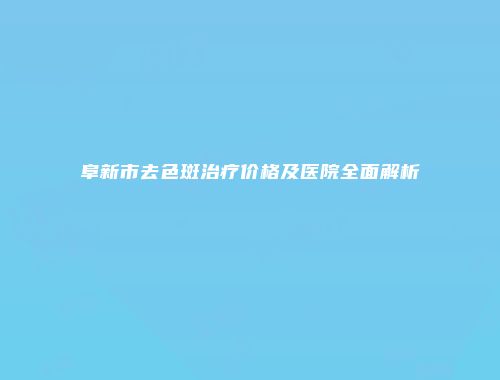 阜新市去色斑治疗价格及医院全面解析