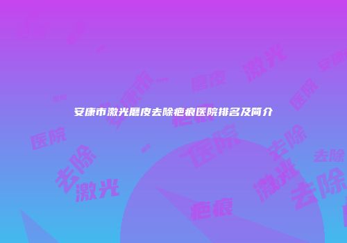 安康市激光磨皮去除疤痕医院排名及简介