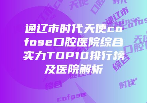 通辽市时代天使cofose口腔医院综合实力TOP10排行榜及医院解析