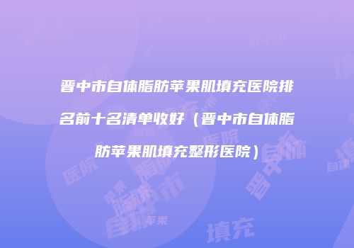 晋中市自体脂肪苹果肌填充医院排名前十名清单收好（晋中市自体脂肪苹果肌填充整形医院）