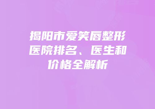 揭阳市爱笑唇整形医院排名、医生和价格全解析
