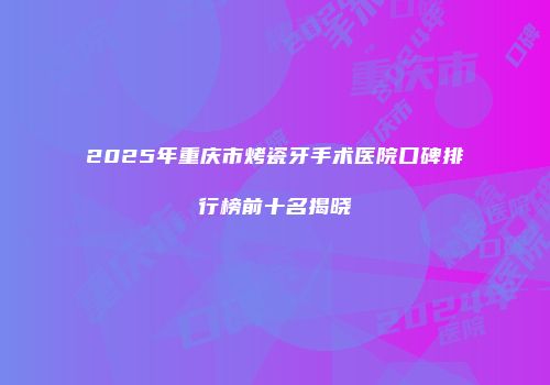 2025年重庆市烤瓷牙手术医院口碑排行榜前十名揭晓