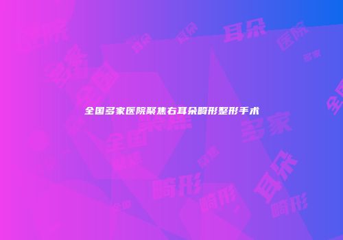 全国多家医院聚焦右耳朵畸形整形手术