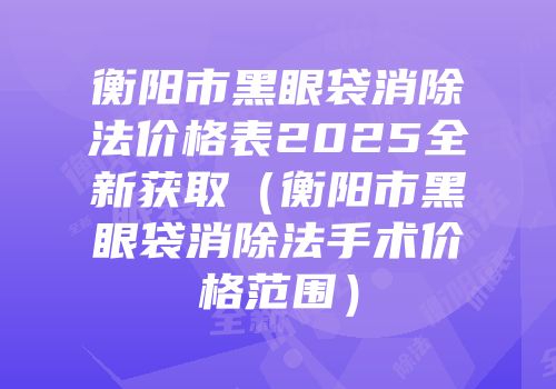 衡阳市黑眼袋消除法价格表2025全新获取（衡阳市黑眼袋消除法手术价格范围）
