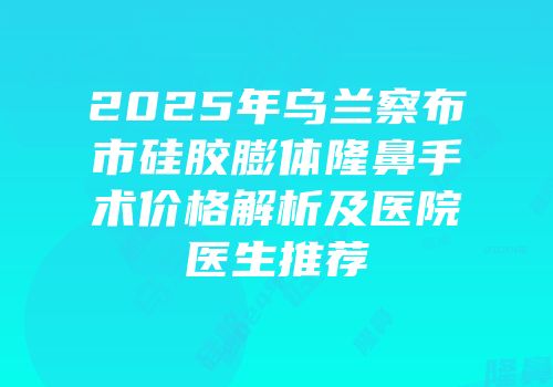 2025年乌兰察布市硅胶膨体隆鼻手术价格解析及医院医生推荐