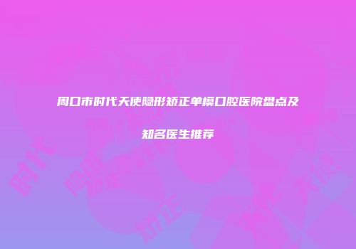 周口市时代天使隐形矫正单模口腔医院盘点及知名医生推荐